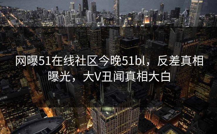 网曝51在线社区今晚51bl，反差真相曝光，大V丑闻真相大白