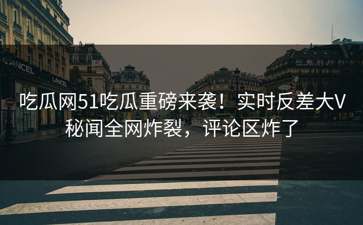 吃瓜网51吃瓜重磅来袭！实时反差大V秘闻全网炸裂，评论区炸了