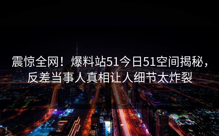震惊全网！爆料站51今日51空间揭秘，反差当事人真相让人细节太炸裂
