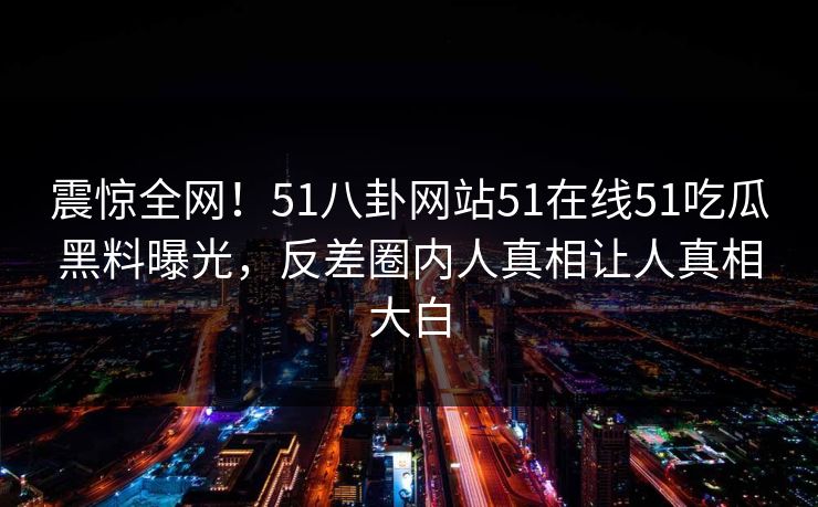 震惊全网！51八卦网站51在线51吃瓜黑料曝光，反差圈内人真相让人真相大白