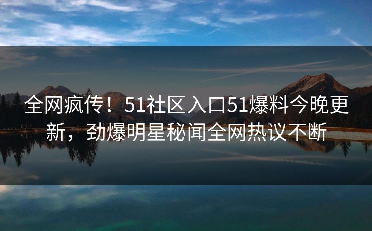 全网疯传！51社区入口51爆料今晚更新，劲爆明星秘闻全网热议不断