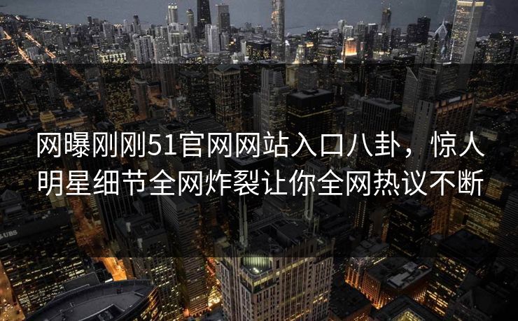 网曝刚刚51官网网站入口八卦，惊人明星细节全网炸裂让你全网热议不断