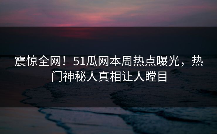 震惊全网！51瓜网本周热点曝光，热门神秘人真相让人瞠目