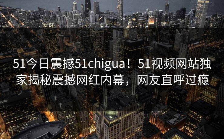 51今日震撼51chigua！51视频网站独家揭秘震撼网红内幕，网友直呼过瘾