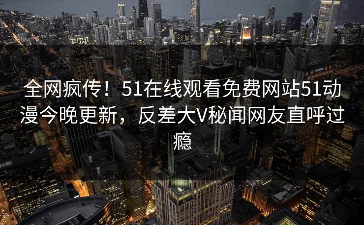 全网疯传！51在线观看免费网站51动漫今晚更新，反差大V秘闻网友直呼过瘾