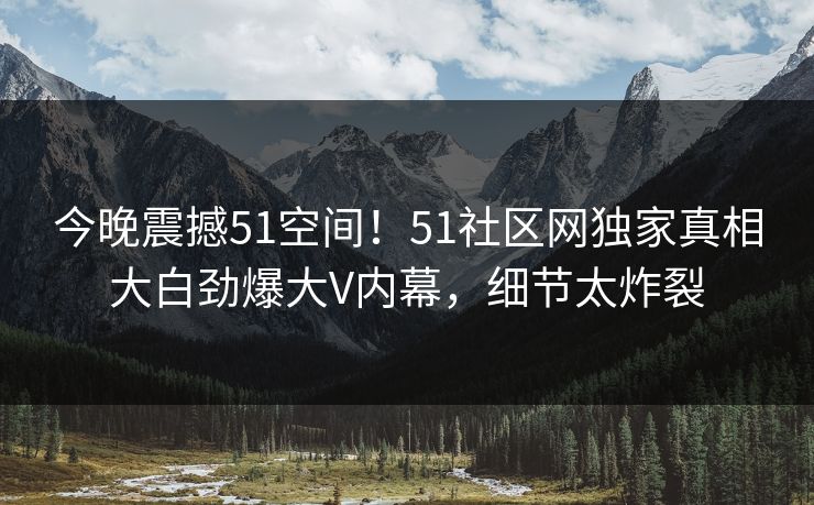 今晚震撼51空间！51社区网独家真相大白劲爆大V内幕，细节太炸裂