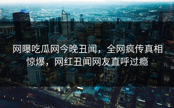 网曝吃瓜网今晚丑闻，全网疯传真相惊爆，网红丑闻网友直呼过瘾