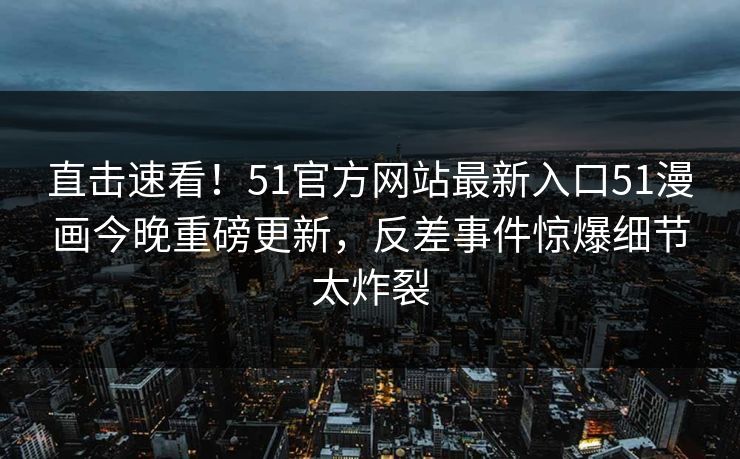 直击速看！51官方网站最新入口51漫画今晚重磅更新，反差事件惊爆细节太炸裂