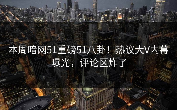 本周暗网51重磅51八卦！热议大V内幕曝光，评论区炸了