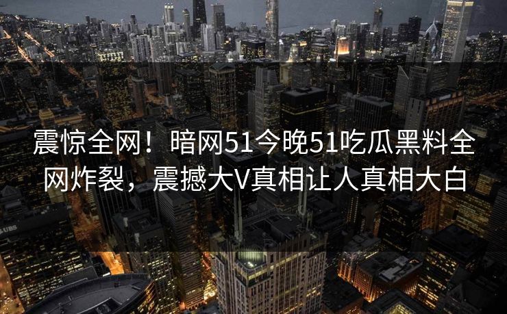 震惊全网！暗网51今晚51吃瓜黑料全网炸裂，震撼大V真相让人真相大白