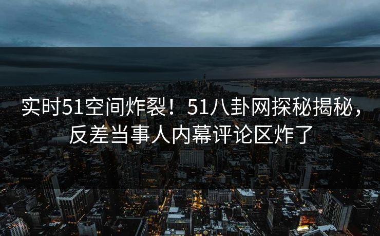 实时51空间炸裂！51八卦网探秘揭秘，反差当事人内幕评论区炸了