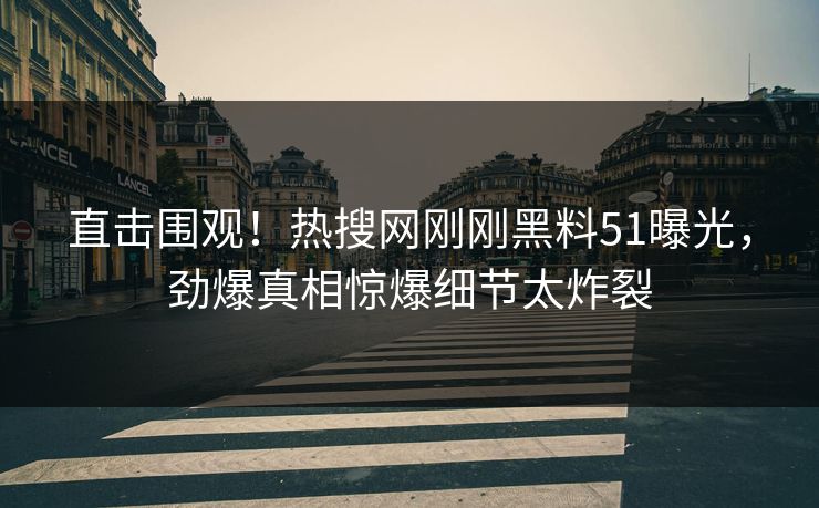 直击围观！热搜网刚刚黑料51曝光，劲爆真相惊爆细节太炸裂