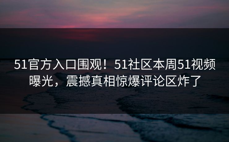 51官方入口围观！51社区本周51视频曝光，震撼真相惊爆评论区炸了