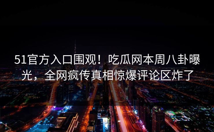 51官方入口围观！吃瓜网本周八卦曝光，全网疯传真相惊爆评论区炸了