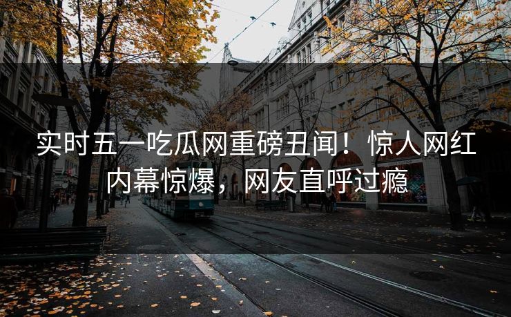 实时五一吃瓜网重磅丑闻！惊人网红内幕惊爆，网友直呼过瘾