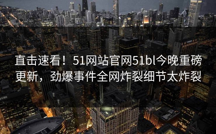 直击速看！51网站官网51bl今晚重磅更新，劲爆事件全网炸裂细节太炸裂