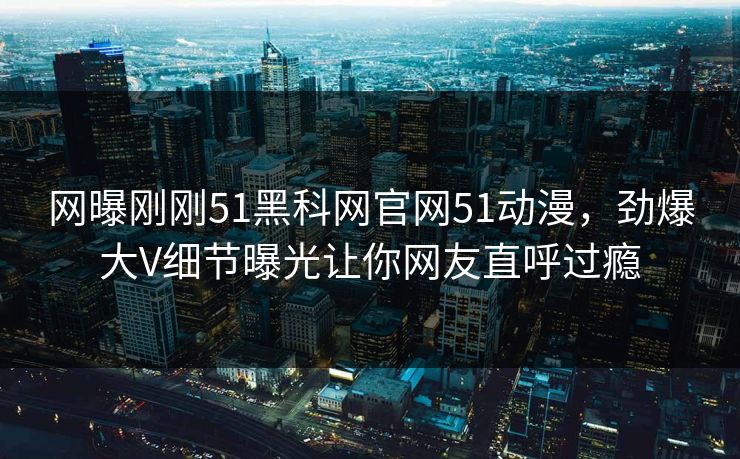 网曝刚刚51黑科网官网51动漫，劲爆大V细节曝光让你网友直呼过瘾