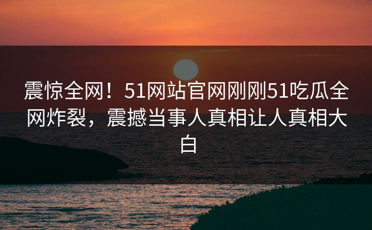 震惊全网！51网站官网刚刚51吃瓜全网炸裂，震撼当事人真相让人真相大白