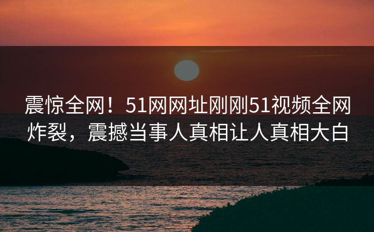 震惊全网！51网网址刚刚51视频全网炸裂，震撼当事人真相让人真相大白
