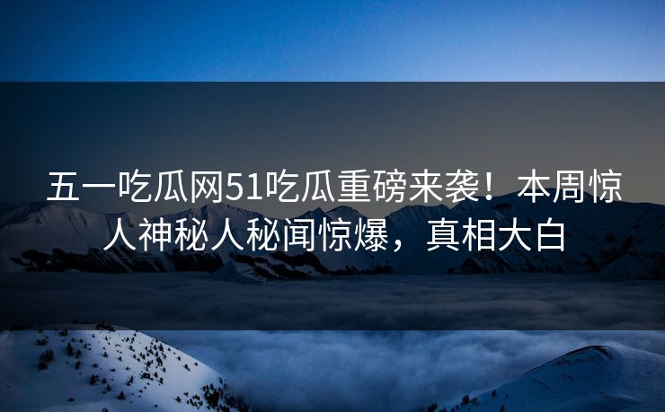 五一吃瓜网51吃瓜重磅来袭！本周惊人神秘人秘闻惊爆，真相大白