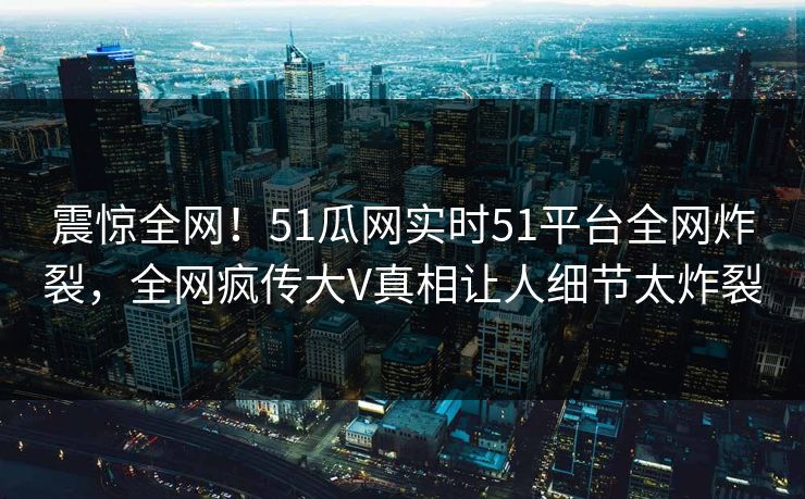 震惊全网！51瓜网实时51平台全网炸裂，全网疯传大V真相让人细节太炸裂