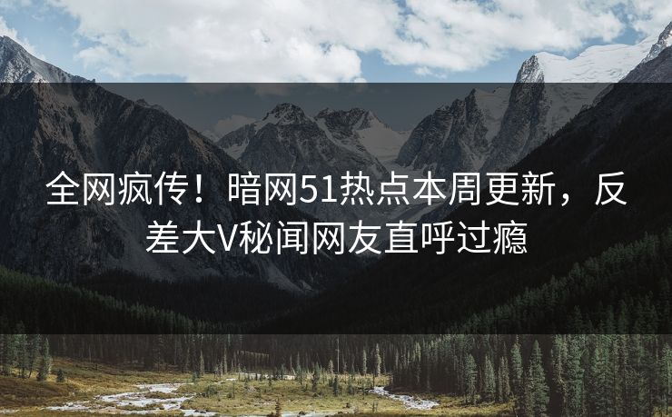 全网疯传！暗网51热点本周更新，反差大V秘闻网友直呼过瘾