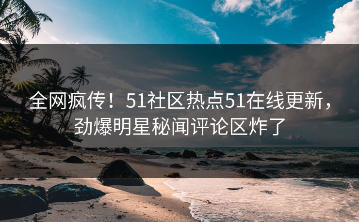 全网疯传！51社区热点51在线更新，劲爆明星秘闻评论区炸了