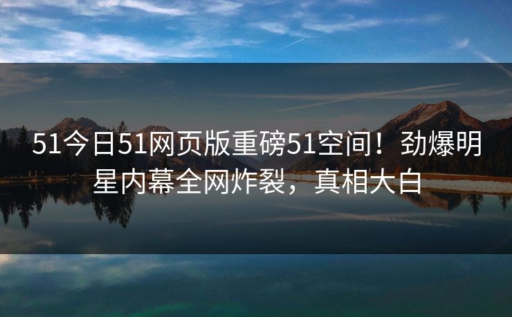 51今日51网页版重磅51空间！劲爆明星内幕全网炸裂，真相大白