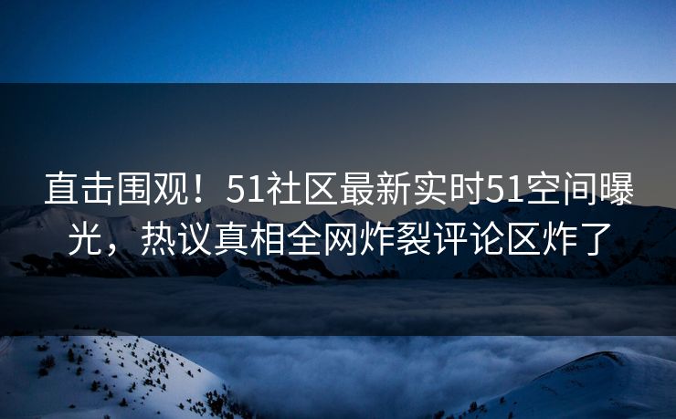 直击围观！51社区最新实时51空间曝光，热议真相全网炸裂评论区炸了