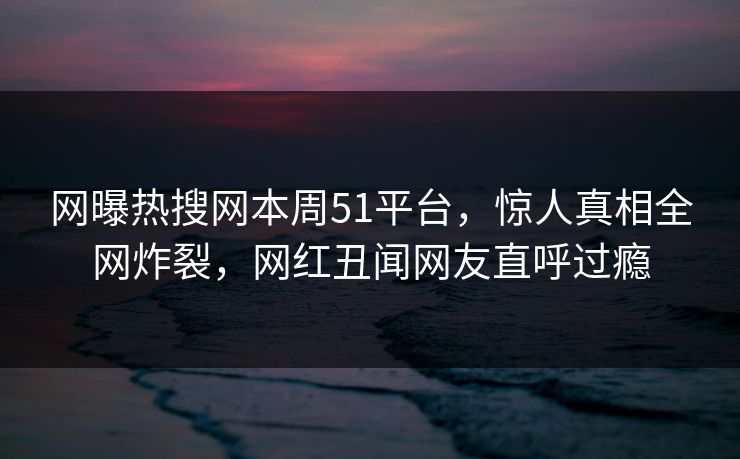 网曝热搜网本周51平台，惊人真相全网炸裂，网红丑闻网友直呼过瘾