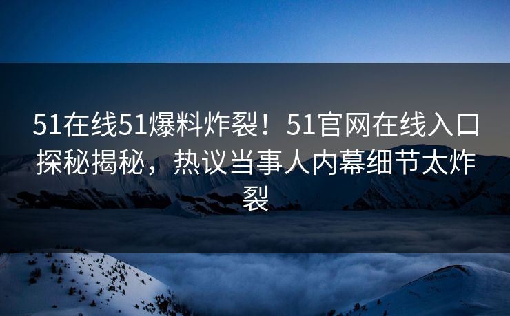 51在线51爆料炸裂！51官网在线入口探秘揭秘，热议当事人内幕细节太炸裂