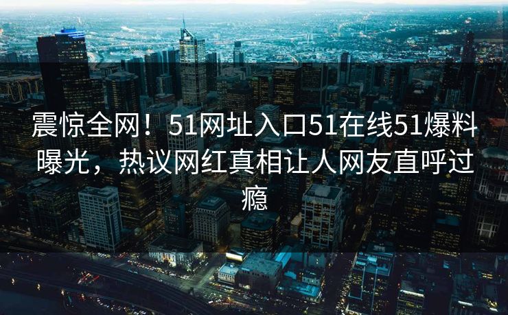 震惊全网！51网址入口51在线51爆料曝光，热议网红真相让人网友直呼过瘾