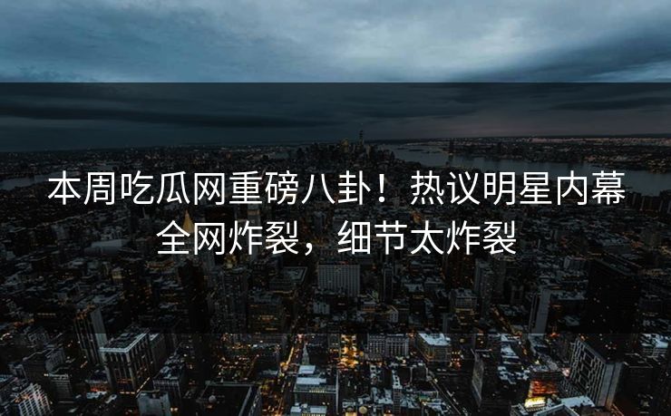 本周吃瓜网重磅八卦！热议明星内幕全网炸裂，细节太炸裂
