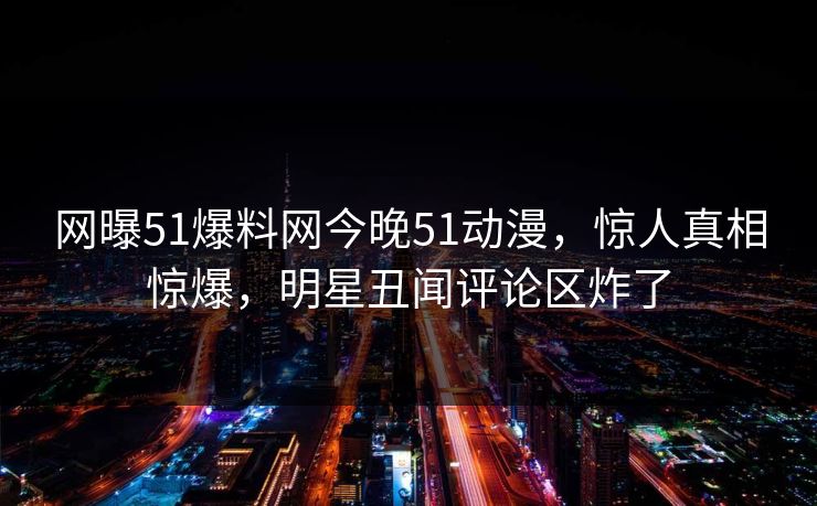 网曝51爆料网今晚51动漫，惊人真相惊爆，明星丑闻评论区炸了