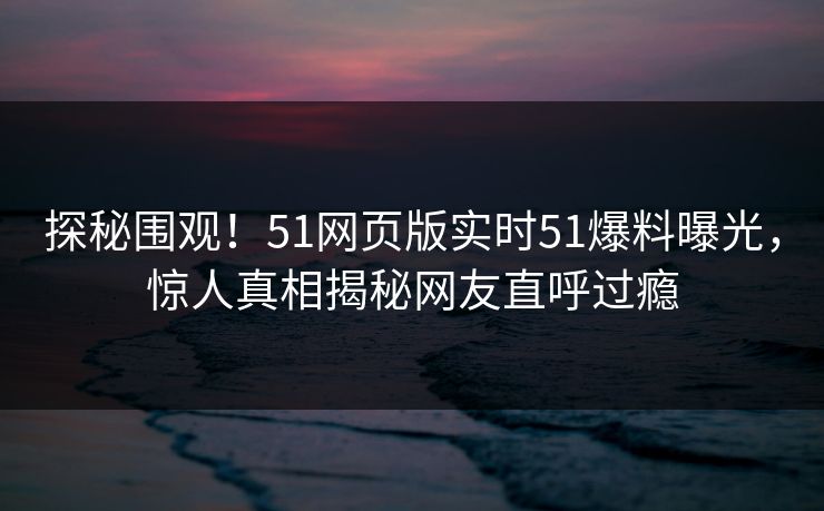 探秘围观！51网页版实时51爆料曝光，惊人真相揭秘网友直呼过瘾