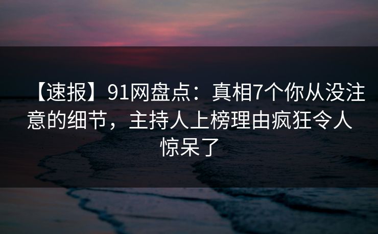 【速报】91网盘点：真相7个你从没注意的细节，主持人上榜理由疯狂令人惊呆了