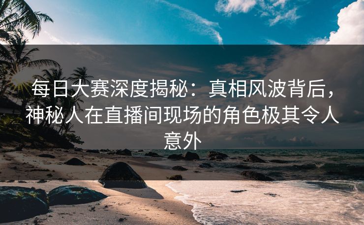 每日大赛深度揭秘：真相风波背后，神秘人在直播间现场的角色极其令人意外