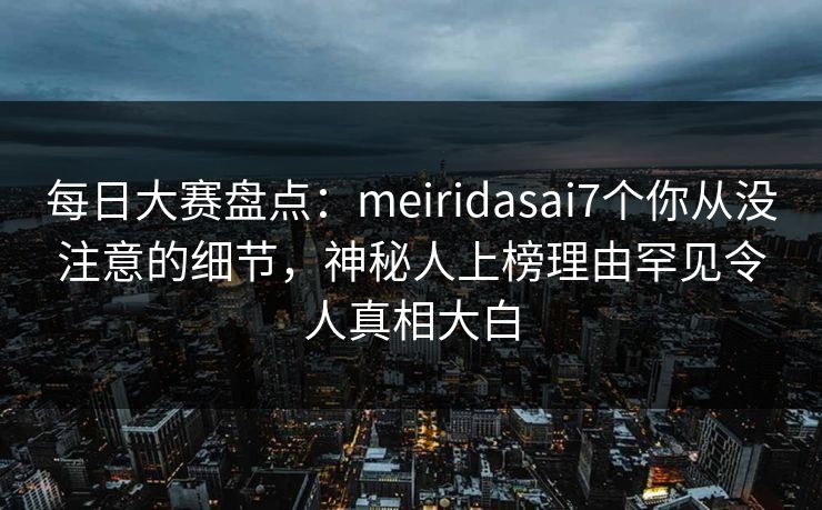 每日大赛盘点：meiridasai7个你从没注意的细节，神秘人上榜理由罕见令人真相大白