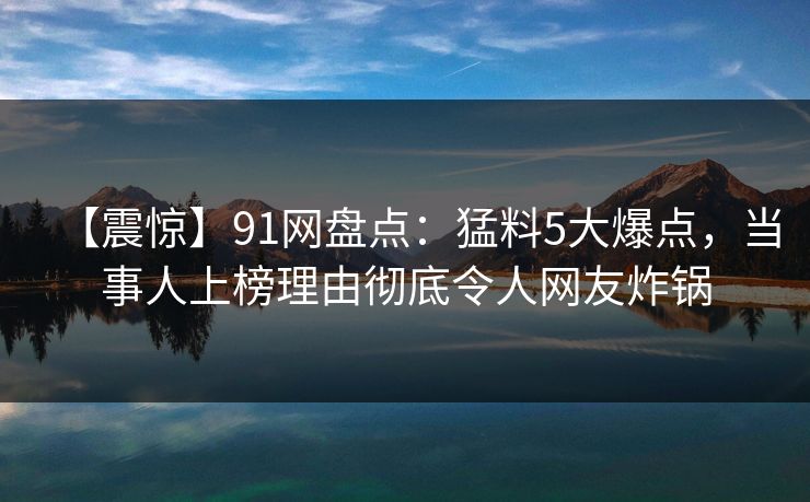 【震惊】91网盘点：猛料5大爆点，当事人上榜理由彻底令人网友炸锅