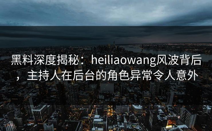 黑料深度揭秘：heiliaowang风波背后，主持人在后台的角色异常令人意外