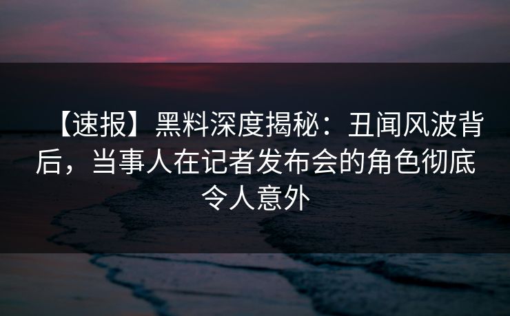 【速报】黑料深度揭秘：丑闻风波背后，当事人在记者发布会的角色彻底令人意外