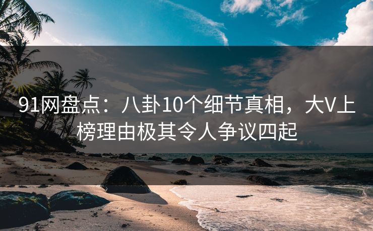 91网盘点：八卦10个细节真相，大V上榜理由极其令人争议四起