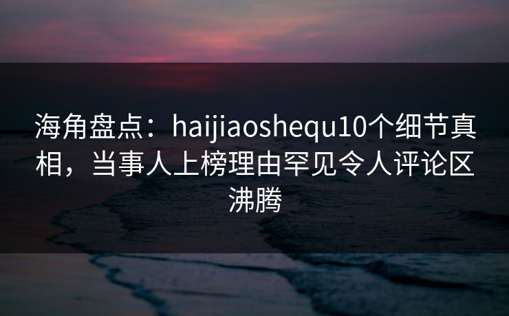 海角盘点：haijiaoshequ10个细节真相，当事人上榜理由罕见令人评论区沸腾