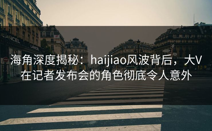 海角深度揭秘：haijiao风波背后，大V在记者发布会的角色彻底令人意外