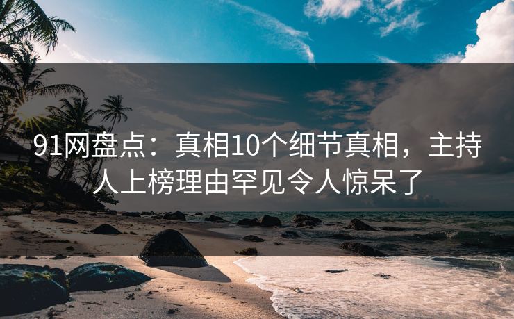 91网盘点：真相10个细节真相，主持人上榜理由罕见令人惊呆了