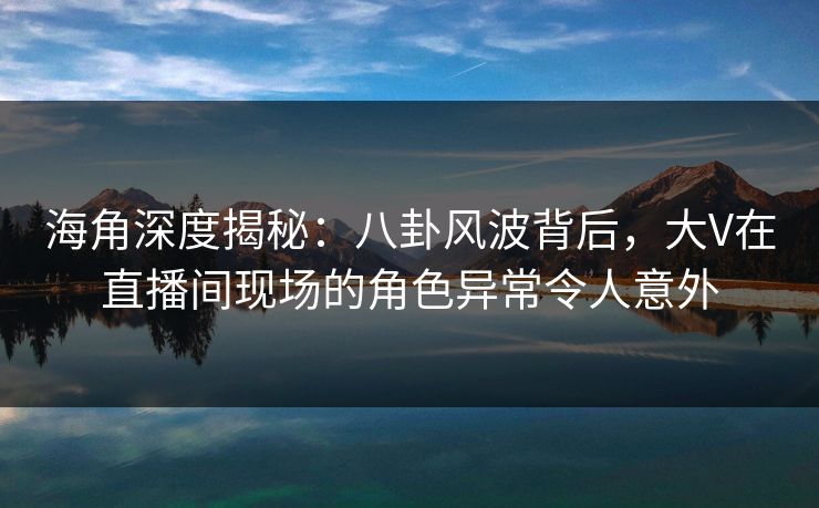 海角深度揭秘：八卦风波背后，大V在直播间现场的角色异常令人意外