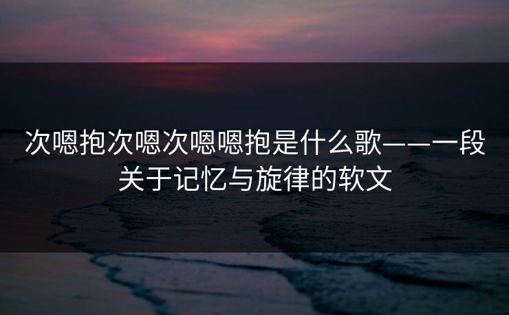 次嗯抱次嗯次嗯嗯抱是什么歌——一段关于记忆与旋律的软文 次嗯抱次嗯次嗯嗯抱是什么歌——一段关于记忆与旋律的软文