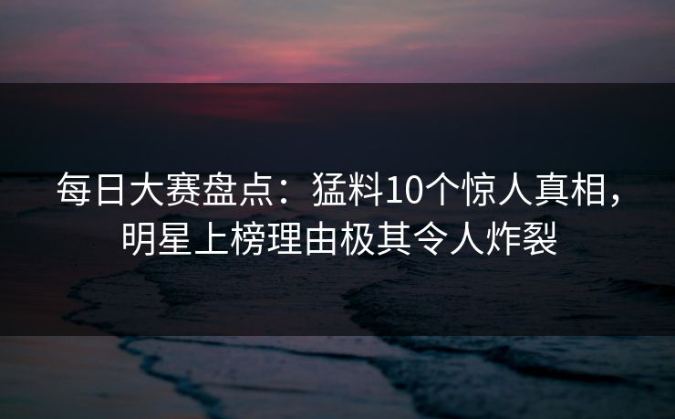 每日大赛盘点：猛料10个惊人真相，明星上榜理由极其令人炸裂