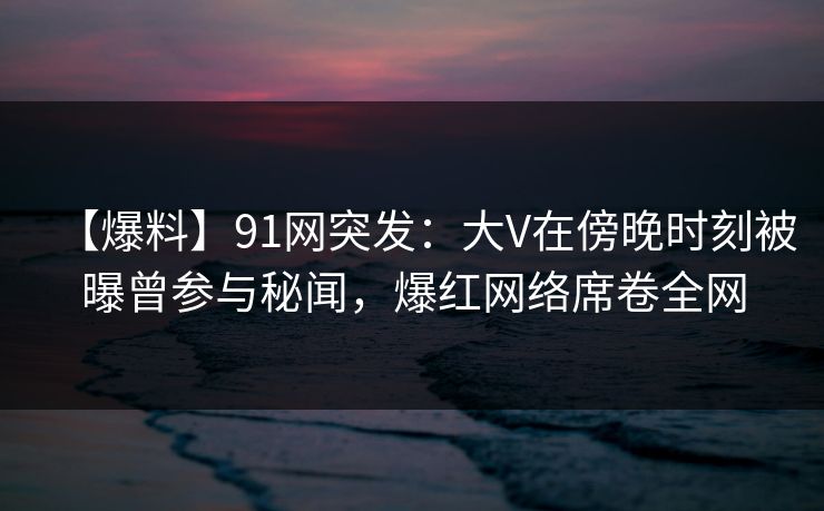 【爆料】91网突发：大V在傍晚时刻被曝曾参与秘闻，爆红网络席卷全网