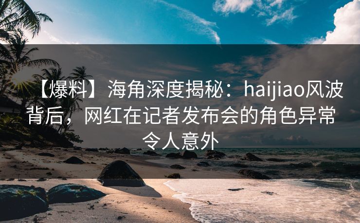 【爆料】海角深度揭秘：haijiao风波背后，网红在记者发布会的角色异常令人意外
